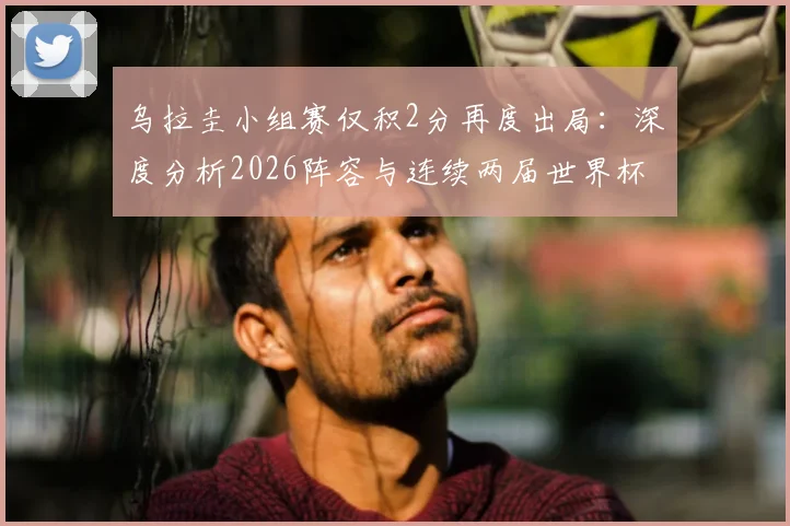 乌拉圭小组赛仅积2分再度出局：深度分析2026阵容与连续两届世界杯折戟原因