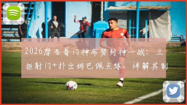 2026摩洛哥门神布努封神一战:三拒射门+扑出姆巴佩点球,详解其制胜扑救技巧