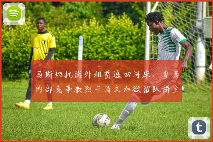 马斯坦托诺外租首选回河床,皇马内部竞争激烈卡马文加欲留队拼主力