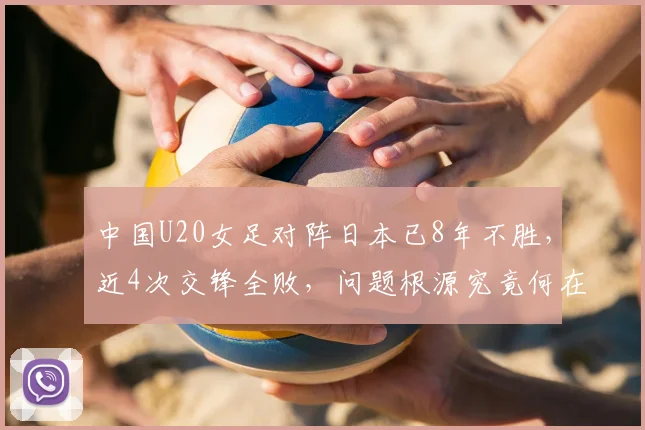 中国U20女足对阵日本已8年不胜，近4次交锋全败，问题根源究竟何在？全方位剖析中日女足青训差距