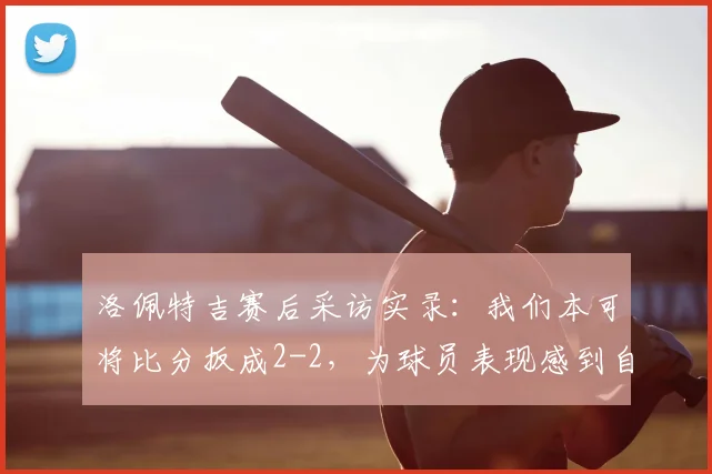 洛佩特吉赛后采访实录:我们本可将比分扳成2-2,为球员表现感到自豪,2026赛季解析