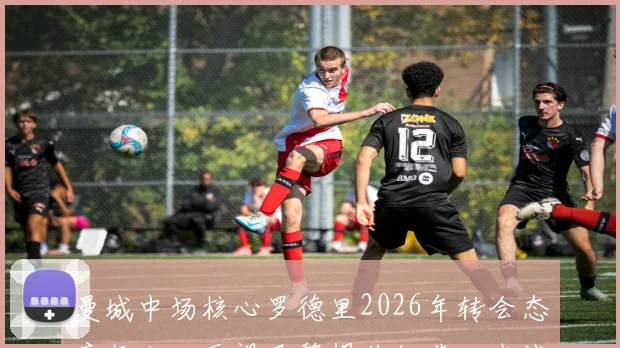 曼城中场核心罗德里2026年转会态度坚决：无视巴黎报价细节，忠诚曼城原因深度解读