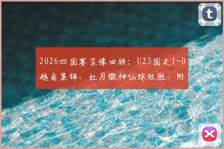 2026四国赛录像回顾:U23国足1-0越南集锦,杜月徵神仙球致胜,附赛事分析与球员数据解读