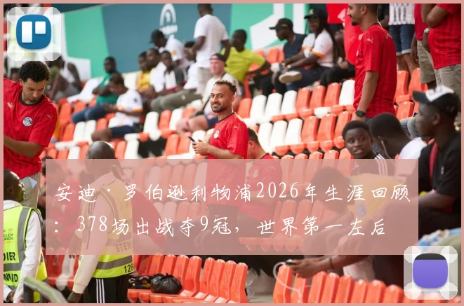 安迪·罗伯逊利物浦2026年生涯回顾：378场出战夺9冠，世界第一左后卫的红军传奇之路