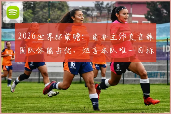 2026世界杯前瞻:南非主帅直言韩国队体能占优,坦言本队唯一目标就是全取三分