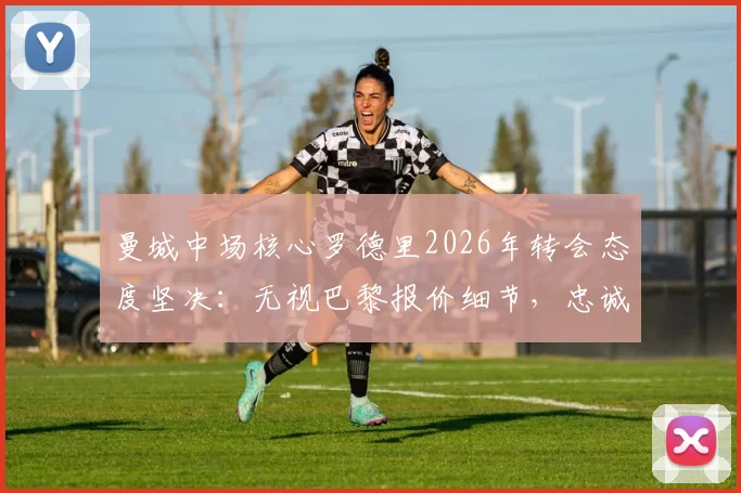 曼城中场核心罗德里2026年转会态度坚决:无视巴黎报价细节,忠诚曼城原因深度解读