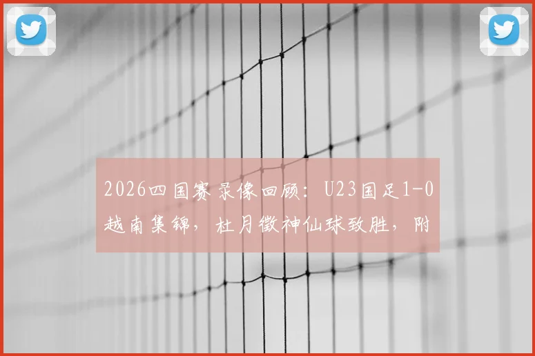 2026四国赛录像回顾：U23国足1-0越南集锦，杜月徵神仙球致胜，附赛事分析与球员数据解读
