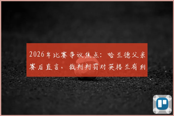2026年比赛争议焦点：哈兰德父亲赛后直言，裁判判罚对英格兰有利左右胜负？