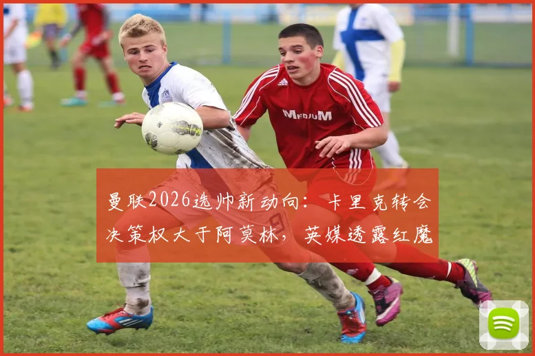 曼联2026选帅新动向：卡里克转会决策权大于阿莫林，英媒透露红魔已妥协