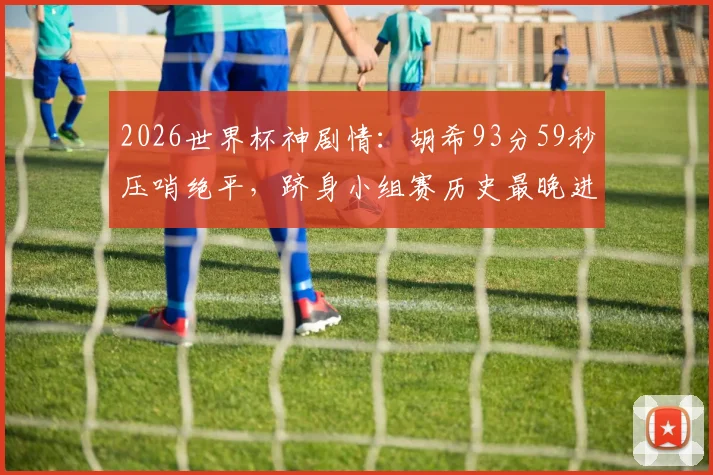 2026世界杯神剧情：胡希93分59秒压哨绝平，跻身小组赛历史最晚进球TOP3，盘点那些改写命运的读秒奇迹