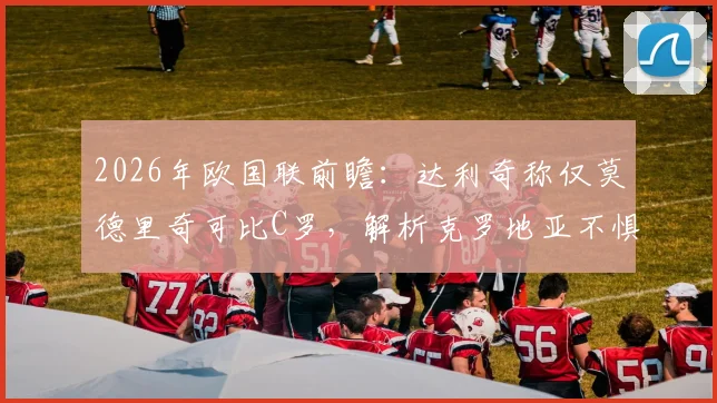 2026年欧国联前瞻：达利奇称仅莫德里奇可比C罗，解析克罗地亚不惧葡萄牙底气何在