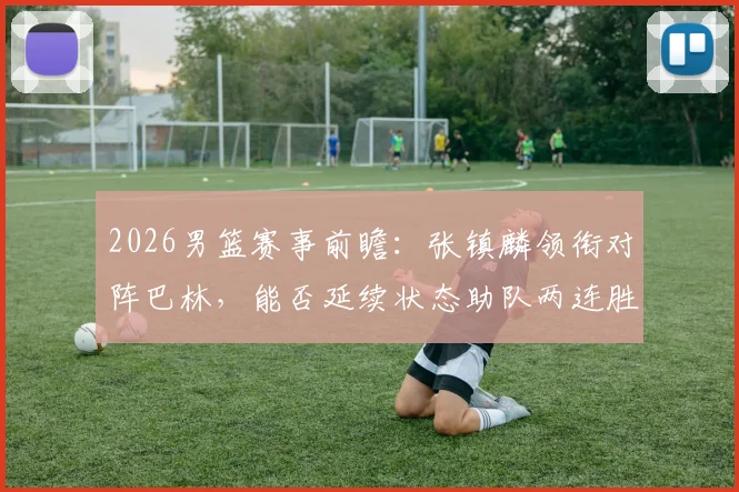 2026男篮赛事前瞻:张镇麟领衔对阵巴林,能否延续状态助队两连胜,附双方历史交锋记录与实力解析