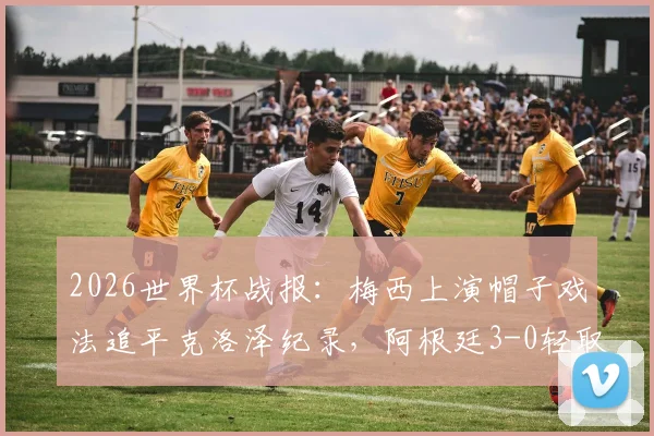 2026世界杯战报：梅西上演帽子戏法追平克洛泽纪录，阿根廷3-0轻取阿尔及利亚全程回顾