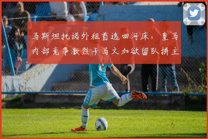 马斯坦托诺外租首选回河床，皇马内部竞争激烈卡马文加欲留队拼主力