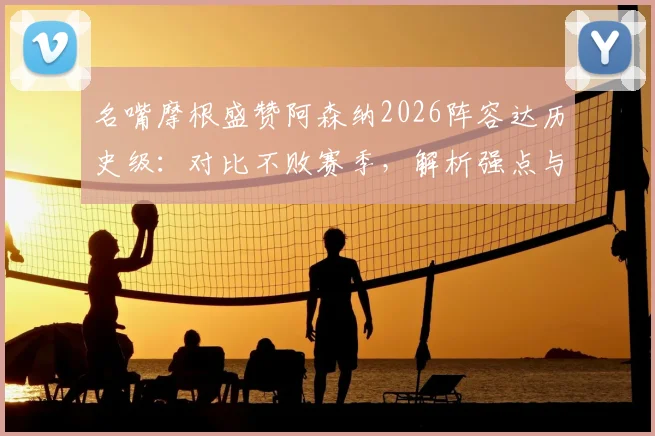 名嘴摩根盛赞阿森纳2026阵容达历史级:对比不败赛季,解析强点与潜在挑战