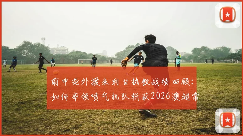前申花外援米利甘执教战绩回顾:如何率领喷气机队斩获2026澳超常规赛冠军并当选年度最佳教练