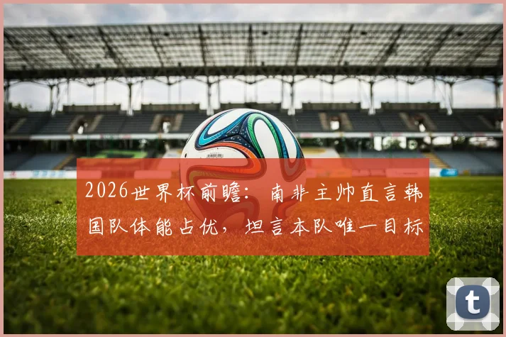 2026世界杯前瞻：南非主帅直言韩国队体能占优，坦言本队唯一目标就是全取三分