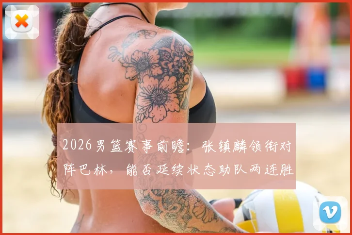 2026男篮赛事前瞻：张镇麟领衔对阵巴林，能否延续状态助队两连胜，附双方历史交锋记录与实力解析