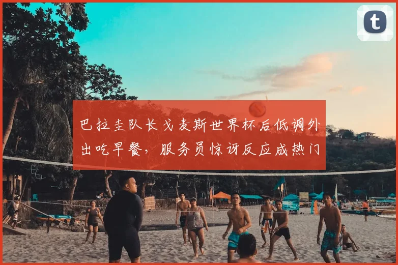 巴拉圭队长戈麦斯世界杯后低调外出吃早餐，服务员惊讶反应成热门，事件全过程及后续报道
