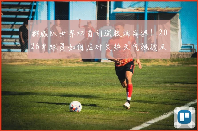 挪威队世界杯首训遇极端高温！2026年球员如何应对炎热天气挑战及科学降温方法