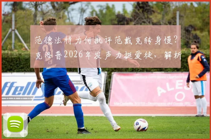 范德法特为何批评范戴克转身慢？克洛普2026年发声力挺爱徒，解析背后战术与球员状态之争
