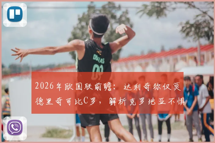 2026年欧国联前瞻：达利奇称仅莫德里奇可比C罗，解析克罗地亚不惧葡萄牙底气何在