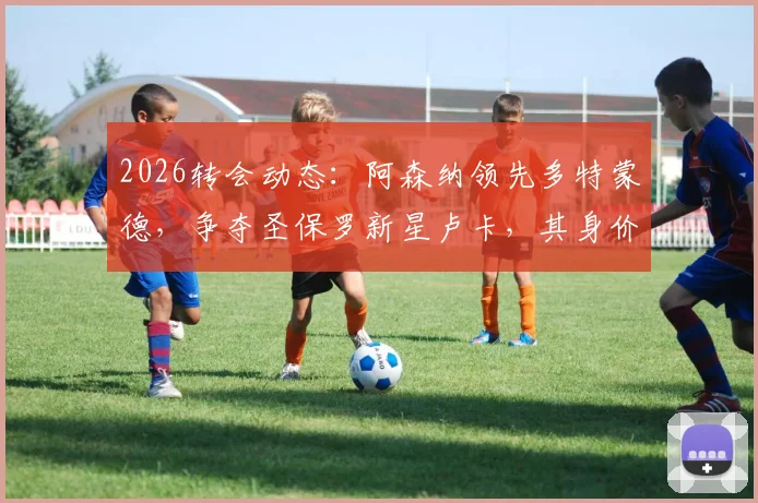 2026转会动态：阿森纳领先多特蒙德，争夺圣保罗新星卢卡，其身价与潜力分析