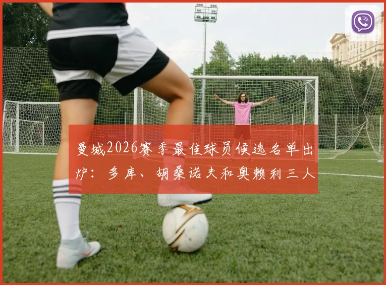 曼城2026赛季最佳球员候选名单出炉:多库、胡桑诺夫和奥赖利三人竞争,投票通道已开启