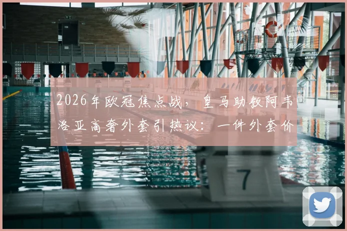 2026年欧冠焦点战，皇马助教阿韦洛亚高奢外套引热议：一件外套价值2200欧元，教练席上的时尚较量已开始？