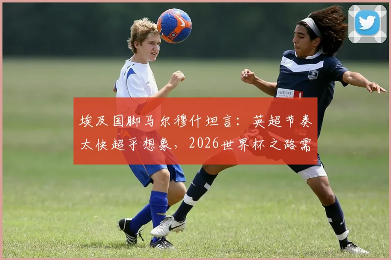 埃及国脚马尔穆什坦言：英超节奏太快超乎想象，2026世界杯之路需稳扎稳打