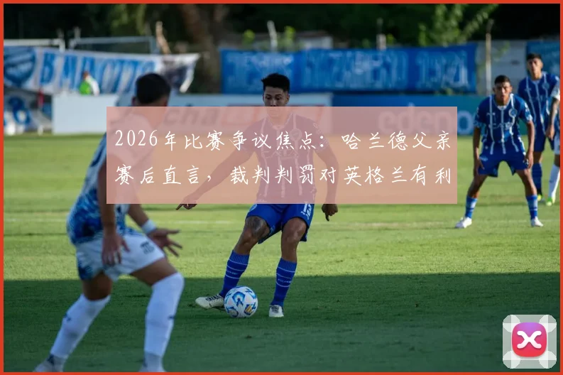 2026年比赛争议焦点：哈兰德父亲赛后直言，裁判判罚对英格兰有利左右胜负？