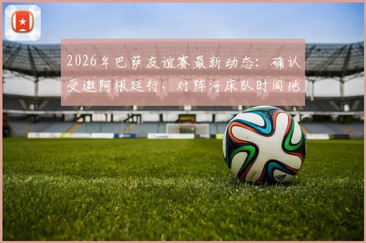 2026年巴萨友谊赛最新动态:确认受邀阿根廷行,对阵河床队时间地点预测,附美洲友谊赛行程分析