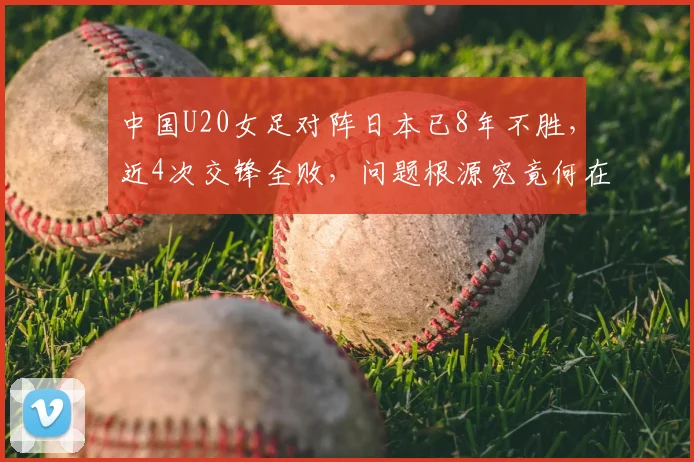 中国U20女足对阵日本已8年不胜,近4次交锋全败,问题根源究竟何在?全方位剖析中日女足青训差距