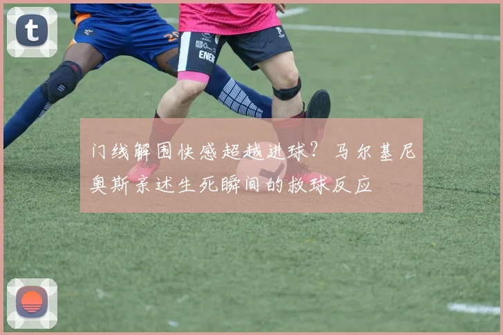 门线解围快感超越进球？马尔基尼奥斯亲述生死瞬间的救球反应