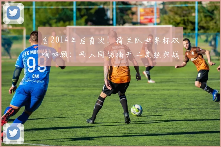 自2014年后首次！荷兰队世界杯双响回顾：两人同场梅开二度经典战役全解析