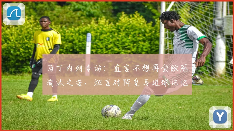 马丁内利专访：直言不想再尝欧冠淘汰之苦，坦言对阵皇马进球记忆最深，阿森纳新星展望2026