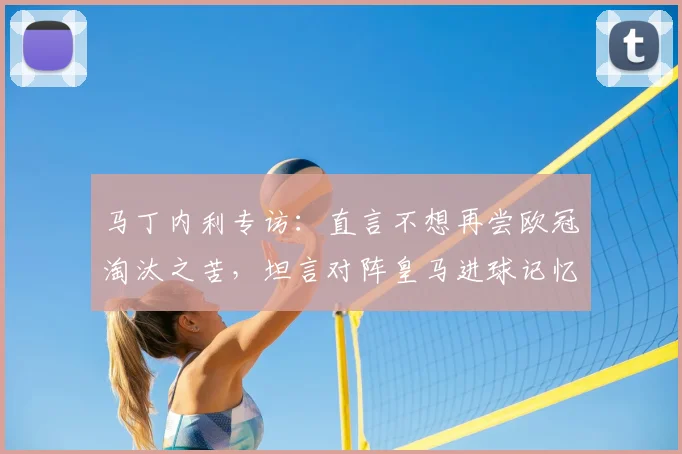 马丁内利专访：直言不想再尝欧冠淘汰之苦，坦言对阵皇马进球记忆最深，阿森纳新星展望2026