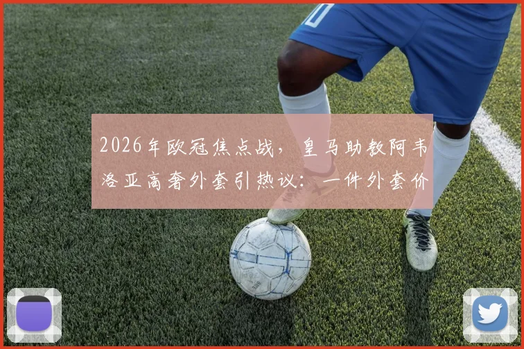 2026年欧冠焦点战，皇马助教阿韦洛亚高奢外套引热议：一件外套价值2200欧元，教练席上的时尚较量已开始？