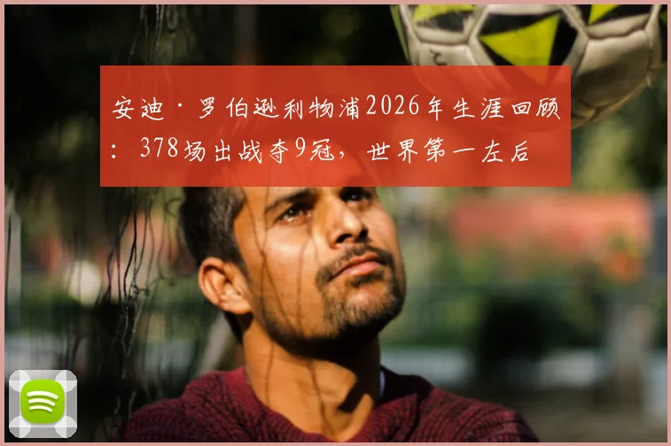 安迪·罗伯逊利物浦2026年生涯回顾:378场出战夺9冠,世界第一左后卫的红军传奇之路