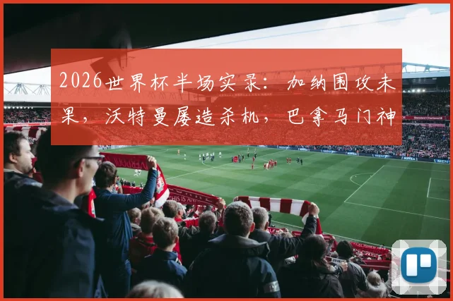 2026世界杯半场实录：加纳围攻未果，沃特曼屡造杀机，巴拿马门神齐吉高接抵挡力保球门不失