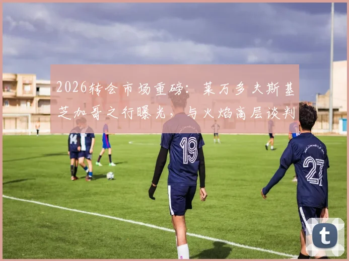 2026转会市场重磅:莱万多夫斯基芝加哥之行曝光,与火焰高层谈判细节及加盟可能性深度分析