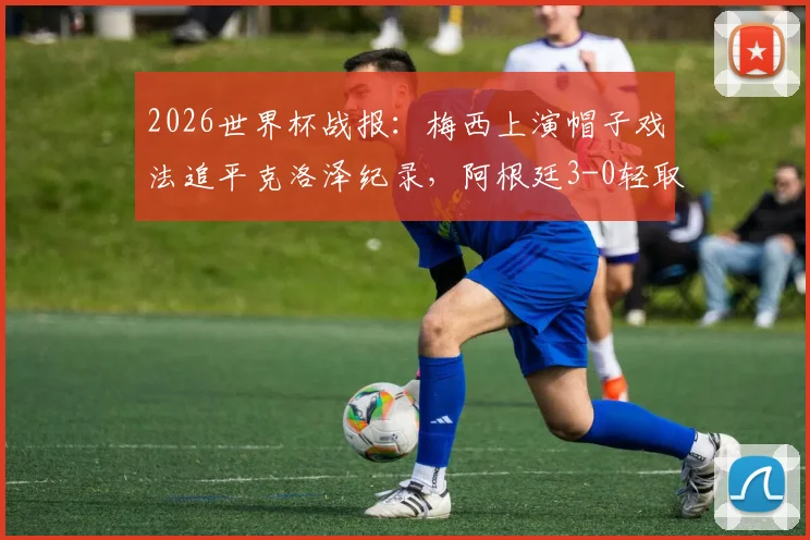 2026世界杯战报：梅西上演帽子戏法追平克洛泽纪录，阿根廷3-0轻取阿尔及利亚全程回顾