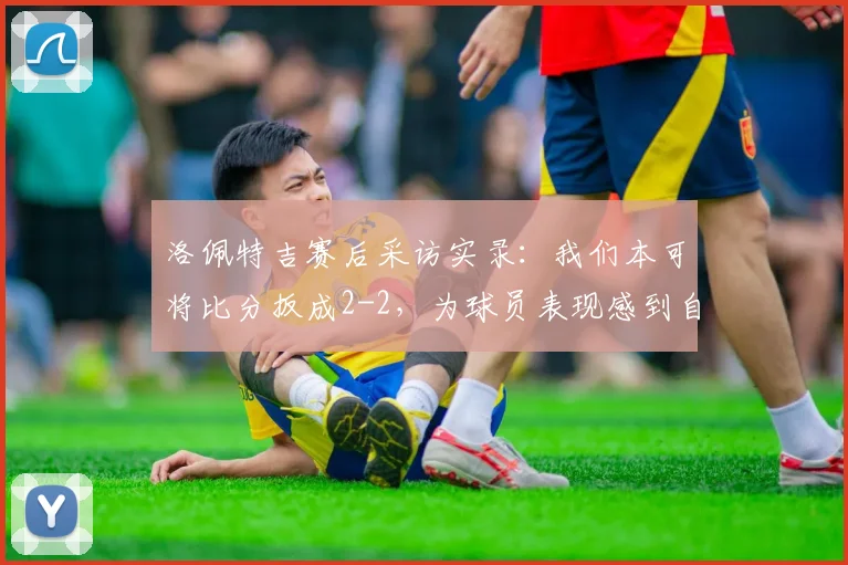 洛佩特吉赛后采访实录：我们本可将比分扳成2-2，为球员表现感到自豪，2026赛季解析