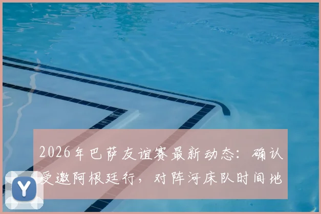 2026年巴萨友谊赛最新动态：确认受邀阿根廷行，对阵河床队时间地点预测，附美洲友谊赛行程分析