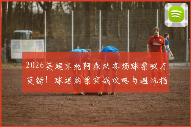 2026英超末轮阿森纳客场球票破万英镑！球迷购票实战攻略与避坑指南